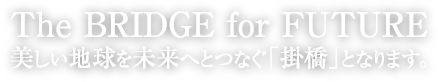 The BRIDGE for FUTURE 美しい地球を未来へとつなぐ「掛橋」となります。