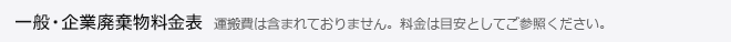 一般・企業廃棄物料金表 運搬費は含まれておりません。料金は目安としてご参照ください。